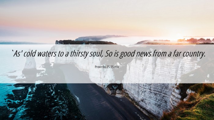 Picture 06 - Proverbs 25:25 ASV Desktop Wallpaper - `As' cold waters to a thirsty soul, So is good - Desktop Bible Verse Wallpaper