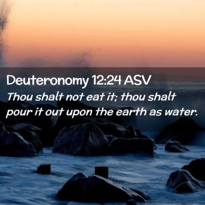 Picture 02 - Deuteronomy 12:24 ASV - Thou shalt not eat it; thou shalt pour it out - Bible Verse Picture