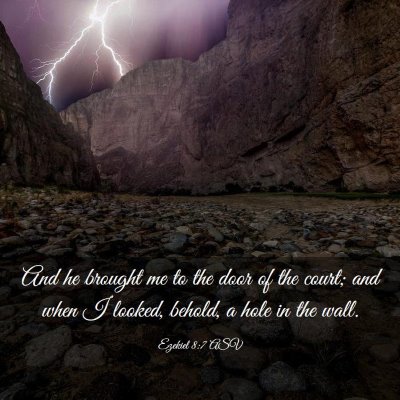Picture 03 - Ezekiel 8:7 ASV - And he brought me to the door of the court; and - Bible Verse Picture