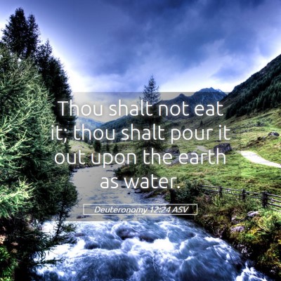 Picture 05 - Deuteronomy 12:24 ASV - Thou shalt not eat it; thou shalt pour it out - Bible Verse Picture