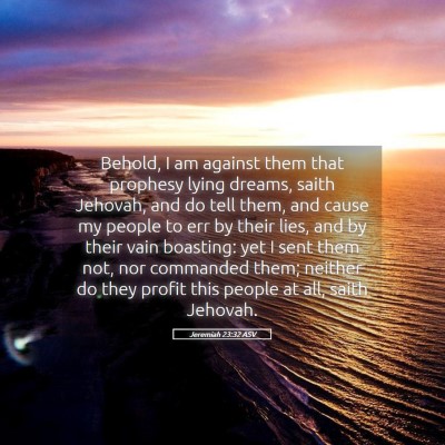 Picture 05 - Jeremiah 23:32 ASV - Behold, I am against them that prophesy lying - Bible Verse Picture