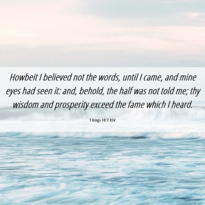 Picture 06 - 1 Kings 10:7 ASV - Howbeit I believed not the words, until I came, - Bible Verse Picture
