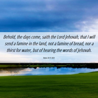 Picture 06 - Amos 8:11 ASV - Behold, the days come, saith the Lord Jehovah, - Bible Verse Picture