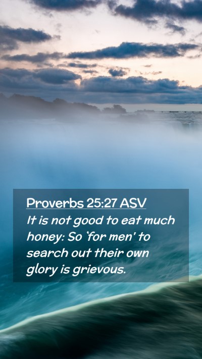 Picture 02 - Proverbs 25:27 ASV Mobile Phone Wallpaper - It is not good to eat much honey: So `for men' to - Mobile Bible Verse Wallpaper
