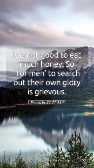 Picture 05 - Proverbs 25:27 ASV Mobile Phone Wallpaper - It is not good to eat much honey: So `for men' to - Mobile Bible Verse Wallpaper