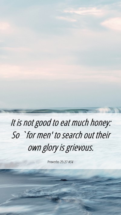 Picture 06 - Proverbs 25:27 ASV Mobile Phone Wallpaper - It is not good to eat much honey: So `for men' to - Mobile Bible Verse Wallpaper