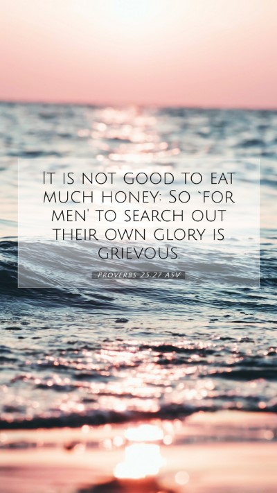 Picture 07 - Proverbs 25:27 ASV Mobile Phone Wallpaper - It is not good to eat much honey: So `for men' to - Mobile Bible Verse Wallpaper